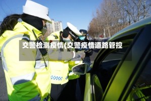 交警检测疫情(交警疫情道路管控)