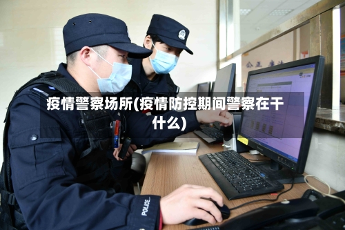 疫情警察场所(疫情防控期间警察在干什么)-第1张图片
