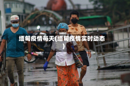 缅甸疫情每天(缅甸疫情实时动态)-第1张图片